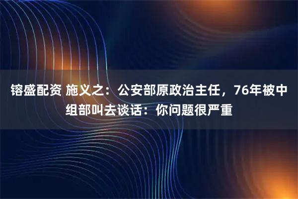 镕盛配资 施义之:公安部原政治主任,76年被中组部叫去谈话:你问题很严重