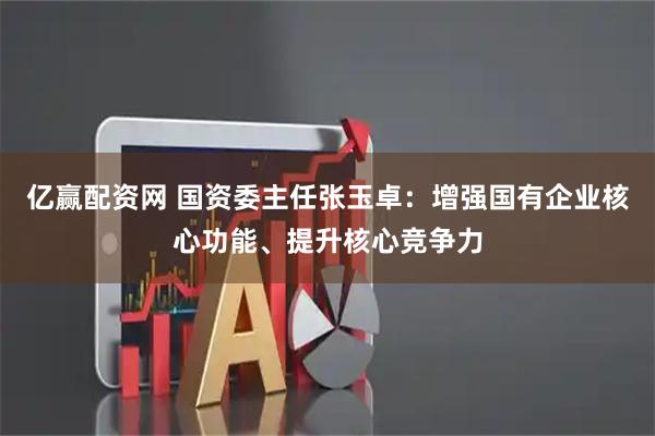 亿赢配资网 国资委主任张玉卓：增强国有企业核心功能、提升核心竞争力