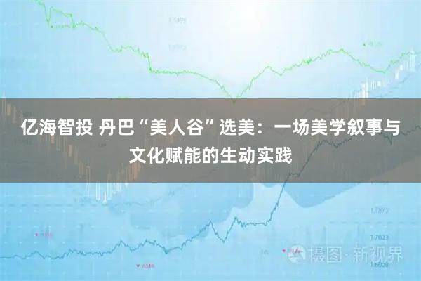 亿海智投 丹巴“美人谷”选美：一场美学叙事与文化赋能的生动实践
