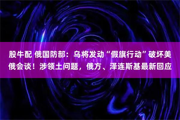 股牛配 俄国防部:乌将发动“假旗行动”破坏美俄会谈!涉领土问题,俄方、泽连斯基最新回应