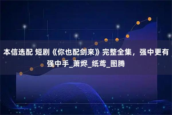本信选配 短剧《你也配剑来》完整全集,强中更有强中手_萧烬_纸鸢_图腾