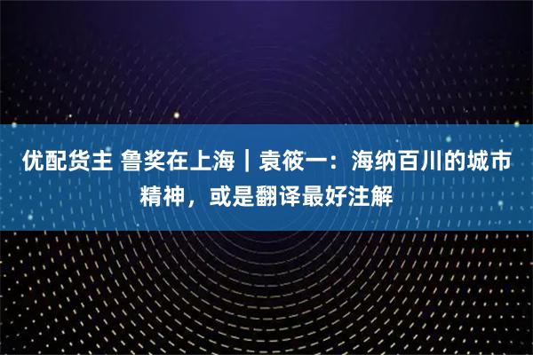 优配货主 鲁奖在上海｜袁筱一：海纳百川的城市精神，或是翻译最好注解