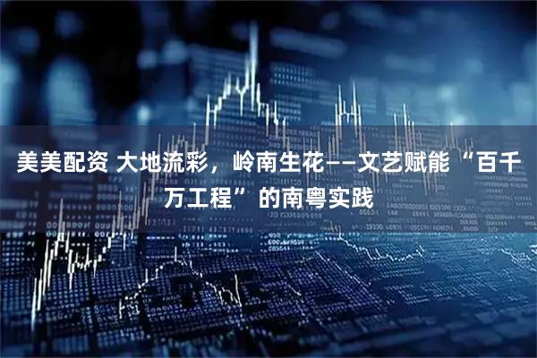 美美配资 大地流彩，岭南生花——文艺赋能 “百千万工程” 的南粤实践