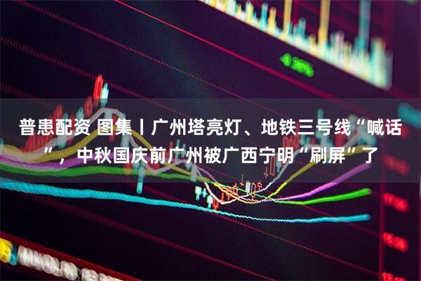普患配资 图集丨广州塔亮灯、地铁三号线“喊话”，中秋国庆前广州被广西宁明“刷屏”了